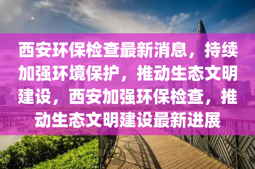 西安环保检查最新消息，持续加强环境保护，推动生态文明建设，西安加强环保检查，推动生态文明建设最新进展