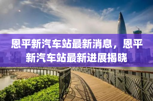 恩平新汽车站最新消息，恩平新汽车站最新进展揭晓