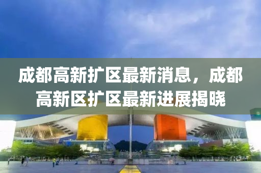 成都高新扩区最新消息，成都高新区扩区最新进展揭晓