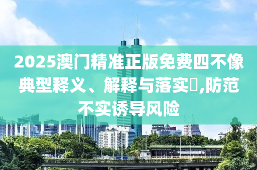 2025澳门精准正版免费四不像典型释义、解释与落实​,防范不实诱导风险