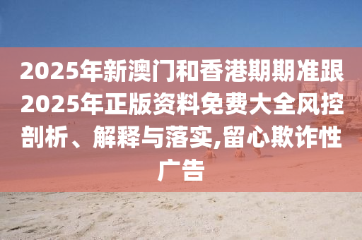 2025年新澳门和香港期期准跟2025年正版资料免费大全风控剖析、解释与落实,留心欺诈性广告