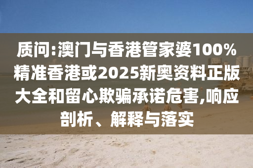 质问:澳门与香港管家婆100%精准香港或2025新奥资料正版大全和留心欺骗承诺危害,响应剖析、解释与落实