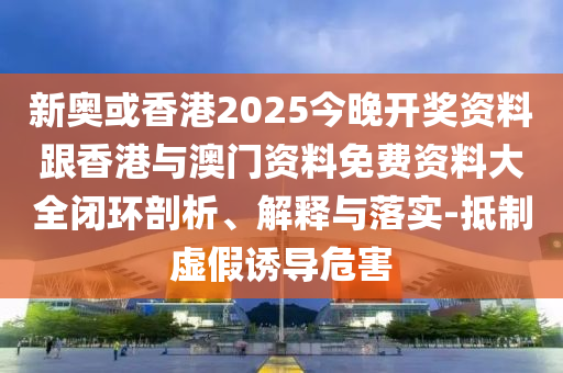 新奥或香港2025今晚开奖资料跟香港与澳门资料免费资料大全闭环剖析、解释与落实-抵制虚假诱导危害