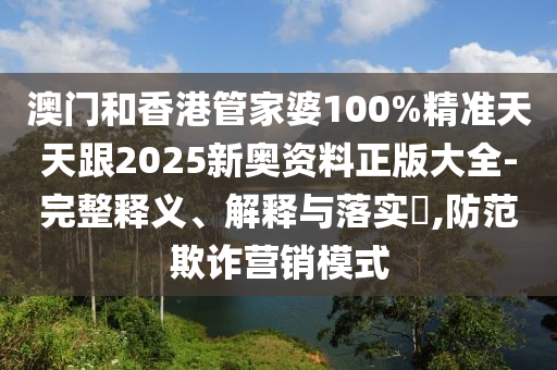 澳门和香港管家婆100%精准天天跟2025新奥资料正版大全-完整释义、解释与落实​,防范欺诈营销模式