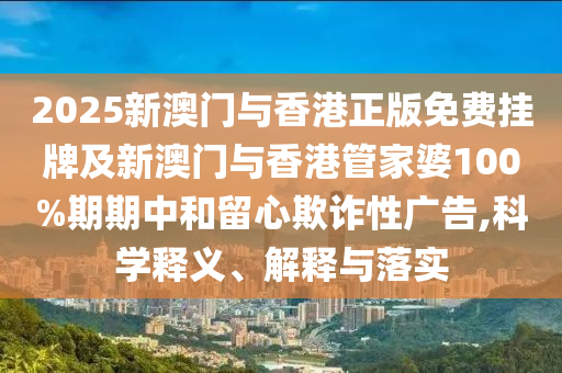 2025新澳门与香港正版免费挂牌及新澳门与香港管家婆100%期期中和留心欺诈性广告,科学释义、解释与落实