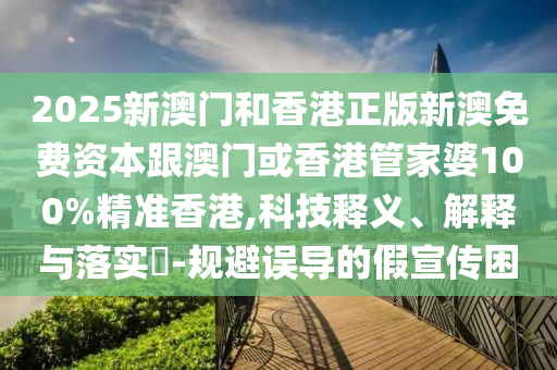2025新澳门和香港正版新澳免费资本跟澳门或香港管家婆100%精准香港,科技释义、解释与落实​-规避误导的假宣传困