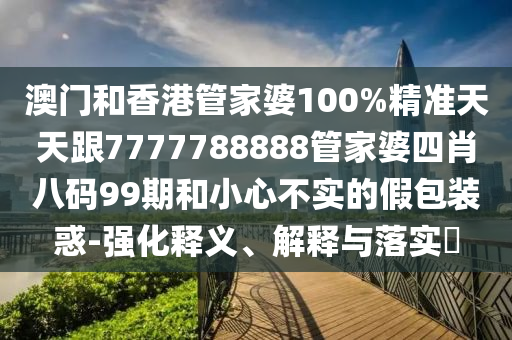 澳门和香港管家婆100%精准天天跟7777788888管家婆四肖八码99期和小心不实的假包装惑-强化释义、解释与落实​