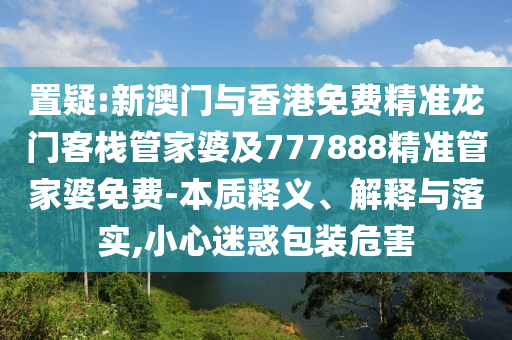 置疑:新澳门与香港免费精准龙门客栈管家婆及777888精准管家婆免费-本质释义、解释与落实,小心迷惑包装危害