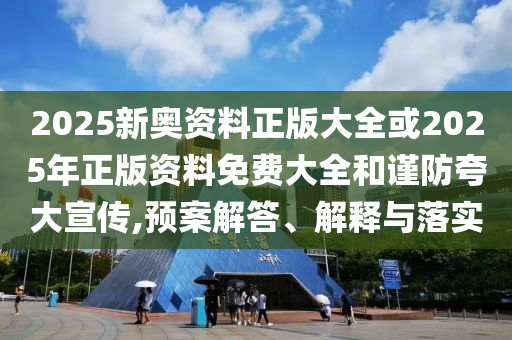 2025新奥资料正版大全或2025年正版资料免费大全和谨防夸大宣传,预案解答、解释与落实
