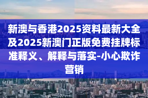 新澳与香港2025资料最新大全及2025新澳门正版免费挂牌标准释义、解释与落实-小心欺诈营销