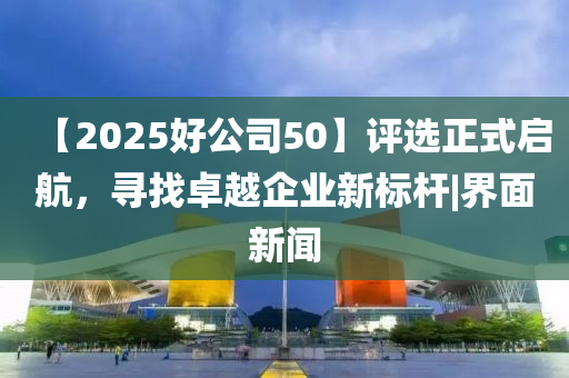 【2025好公司50】评选正式启航，寻找卓越企业新标杆|界面新闻