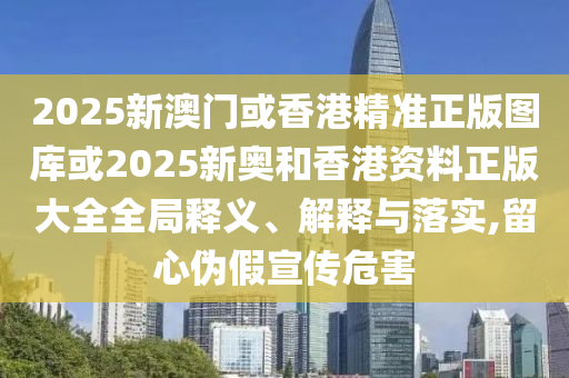 2025新澳门或香港精准正版图库或2025新奥和香港资料正版大全全局释义、解释与落实,留心伪假宣传危害