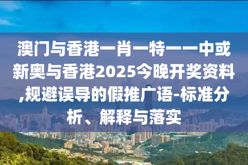 澳门与香港一肖一特一一中或新奥与香港2025今晚开奖资料,规避误导的假推广语-标准分析、解释与落实