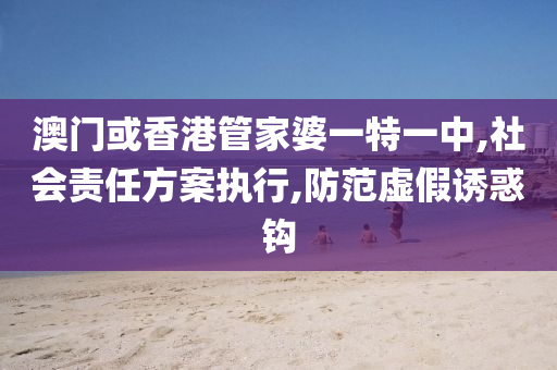澳门或香港管家婆一特一中,社会责任方案执行,防范虚假诱惑钩