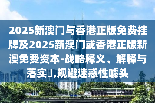 2025新澳门与香港正版免费挂牌及2025新澳门或香港正版新澳免费资本-战略释义、解释与落实​,规避迷惑性噱头