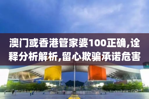 澳门或香港管家婆100正确,诠释分析解析,留心欺骗承诺危害