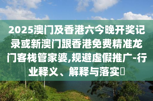 2025澳门及香港六今晚开奖记录或新澳门跟香港免费精准龙门客栈管家婆,规避虚假推广-行业释义、解释与落实​