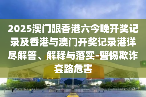 2025澳门跟香港六今晚开奖记录及香港与澳门开奖记录港详尽解答、解释与落实-警惕欺诈套路危害