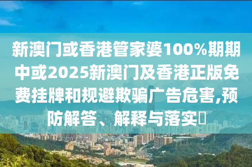 新澳门或香港管家婆100%期期中或2025新澳门及香港正版免费挂牌和规避欺骗广告危害,预防解答、解释与落实​