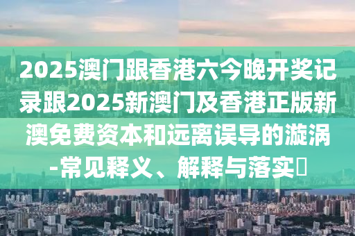2025澳门跟香港六今晚开奖记录跟2025新澳门及香港正版新澳免费资本和远离误导的漩涡-常见释义、解释与落实​
