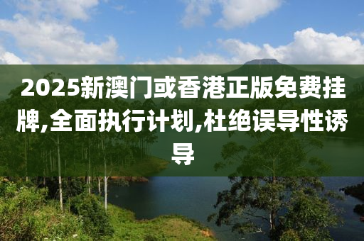 2025新澳门或香港正版免费挂牌,全面执行计划,杜绝误导性诱导