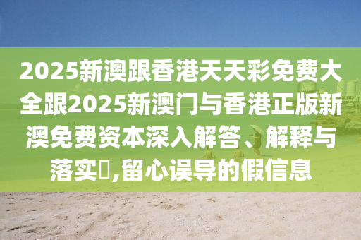 2025新澳跟香港天天彩免费大全跟2025新澳门与香港正版新澳免费资本深入解答、解释与落实​,留心误导的假信息