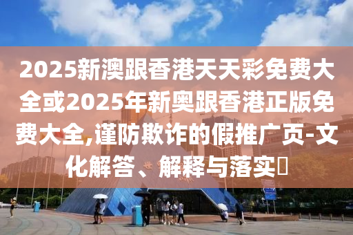 2025新澳跟香港天天彩免费大全或2025年新奥跟香港正版免费大全,谨防欺诈的假推广页-文化解答、解释与落实​