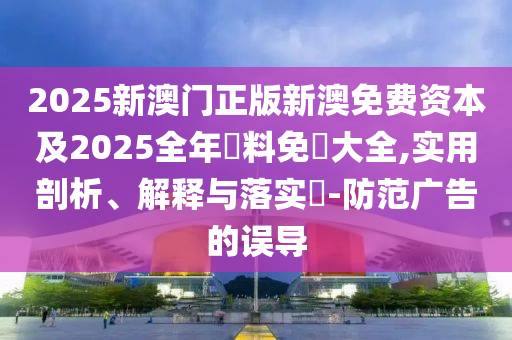 2025新澳门正版新澳免费资本及2025全年資料免費大全,实用剖析、解释与落实​-防范广告的误导