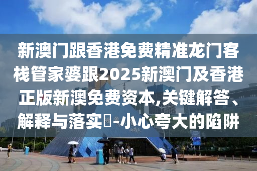 新澳门跟香港免费精准龙门客栈管家婆跟2025新澳门及香港正版新澳免费资本,关键解答、解释与落实​-小心夸大的陷阱