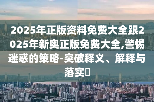 2025年正版资料免费大全跟2025年新奥正版免费大全,警惕迷惑的策略-突破释义、解释与落实​