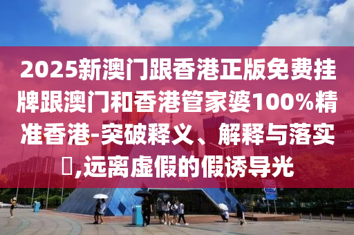 2025新澳门跟香港正版免费挂牌跟澳门和香港管家婆100%精准香港-突破释义、解释与落实​,远离虚假的假诱导光