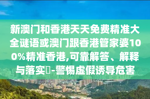 新澳门和香港天天免费精准大全谜语或澳门跟香港管家婆100%精准香港,可靠解答、解释与落实​-警惕虚假诱导危害