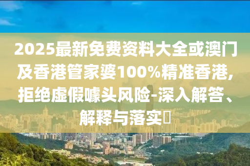 2025最新免费资料大全或澳门及香港管家婆100%精准香港,拒绝虚假噱头风险-深入解答、解释与落实​