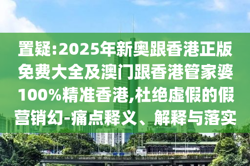 置疑:2025年新奥跟香港正版免费大全及澳门跟香港管家婆100%精准香港,杜绝虚假的假营销幻-痛点释义、解释与落实
