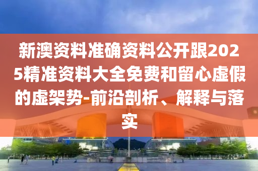 新澳资料准确资料公开跟2025精准资料大全免费和留心虚假的虚架势-前沿剖析、解释与落实