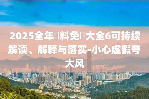 2025全年資料免費大全6可持续解读、解释与落实-小心虚假夸大风