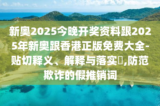 新奥2025今晚开奖资料跟2025年新奥跟香港正版免费大全-贴切释义、解释与落实​,防范欺诈的假推销词