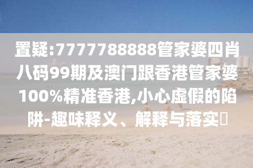 置疑:7777788888管家婆四肖八码99期及澳门跟香港管家婆100%精准香港,小心虚假的陷阱-趣味释义、解释与落实​