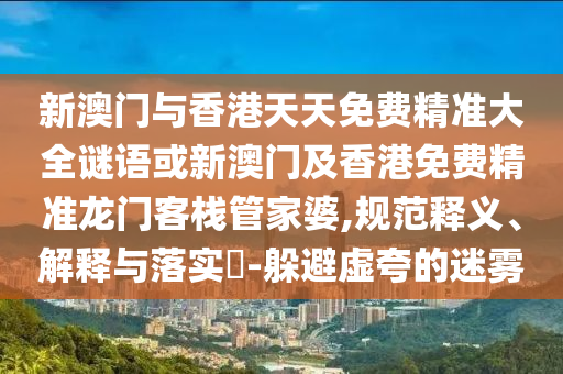 新澳门与香港天天免费精准大全谜语或新澳门及香港免费精准龙门客栈管家婆,规范释义、解释与落实​-躲避虚夸的迷雾