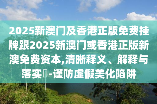 2025新澳门及香港正版免费挂牌跟2025新澳门或香港正版新澳免费资本,清晰释义、解释与落实​-谨防虚假美化陷阱