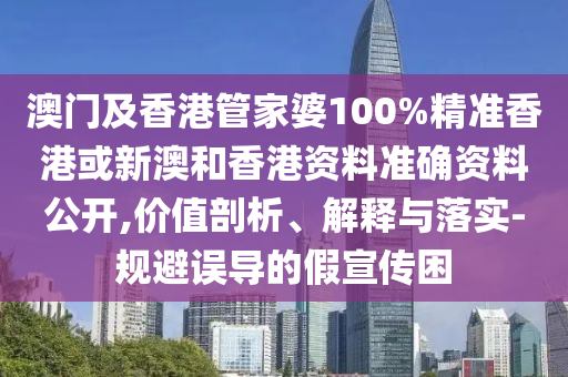 澳门及香港管家婆100%精准香港或新澳和香港资料准确资料公开,价值剖析、解释与落实-规避误导的假宣传困