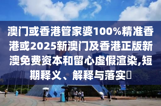 澳门或香港管家婆100%精准香港或2025新澳门及香港正版新澳免费资本和留心虚假渲染,短期释义、解释与落实​