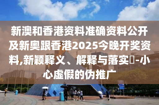 新澳和香港资料准确资料公开及新奥跟香港2025今晚开奖资料,新颖释义、解释与落实​-小心虚假的伪推广
