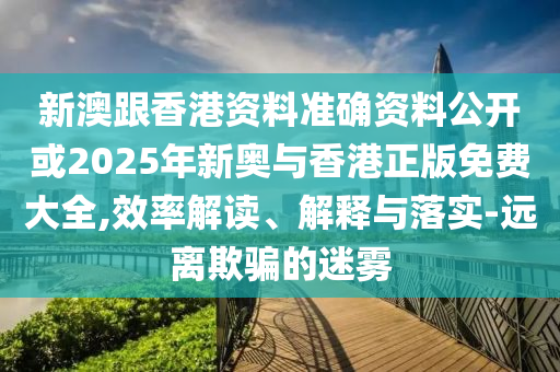 新澳跟香港资料准确资料公开或2025年新奥与香港正版免费大全,效率解读、解释与落实-远离欺骗的迷雾