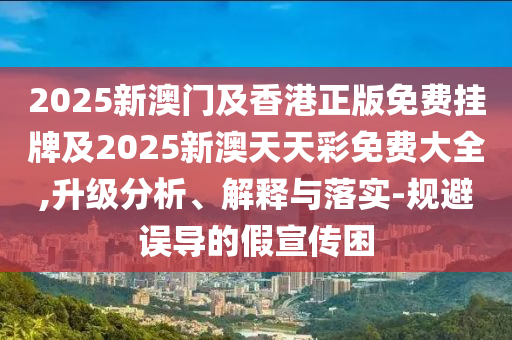 2025新澳门及香港正版免费挂牌及2025新澳天天彩免费大全,升级分析、解释与落实-规避误导的假宣传困