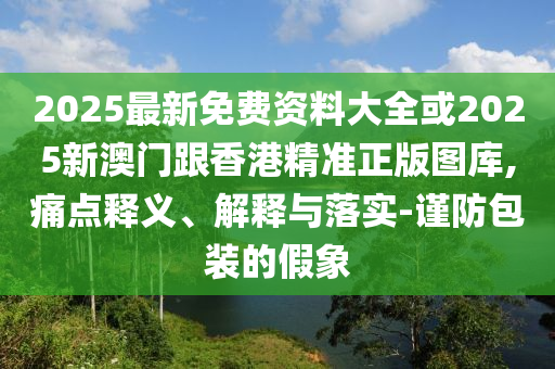 2025最新免费资料大全或2025新澳门跟香港精准正版图库,痛点释义、解释与落实-谨防包装的假象