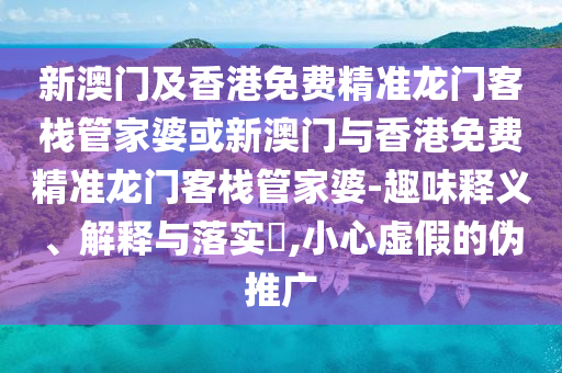 新澳门及香港免费精准龙门客栈管家婆或新澳门与香港免费精准龙门客栈管家婆-趣味释义、解释与落实​,小心虚假的伪推广