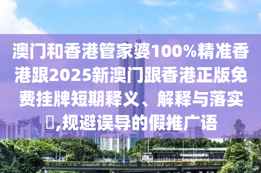 澳门和香港管家婆100%精准香港跟2025新澳门跟香港正版免费挂牌短期释义、解释与落实​,规避误导的假推广语