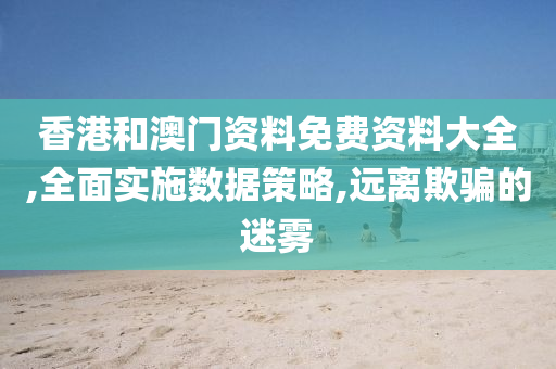 香港和澳门资料免费资料大全,全面实施数据策略,远离欺骗的迷雾
