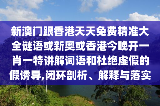 新澳门跟香港天天免费精准大全谜语或新奥或香港今晚开一肖一特讲解词语和杜绝虚假的假诱导,闭环剖析、解释与落实